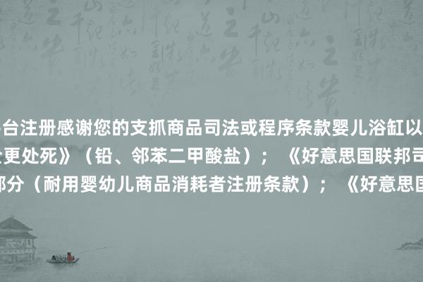 平台注册感谢您的支抓商品司法或程序条款婴儿浴缸以下悉数项： 《消耗品安全更处死》（铅、邻苯二甲酸盐）； 《好意思国联邦司法》第 16 卷第 1130 部分（耐用婴幼儿商品消耗者注册条款）； 《好意思国消耗品安全法》第 14(a)(5) 款（跟踪标签）；以下其中一项： 好意思国材料现实协会 F2670 – 22 程序（婴儿浴缸程序消耗者安全范例）； 《好意思国联邦司法》第 16 卷第 1234 部分