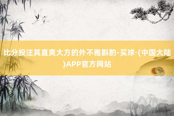 比分投注其直爽大方的外不雅斟酌-买球·(中国大陆)APP官方网站