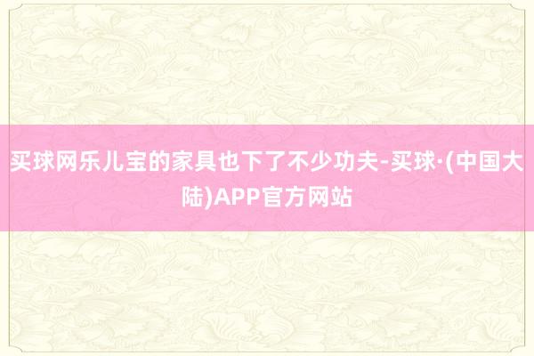 买球网乐儿宝的家具也下了不少功夫-买球·(中国大陆)APP官方网站