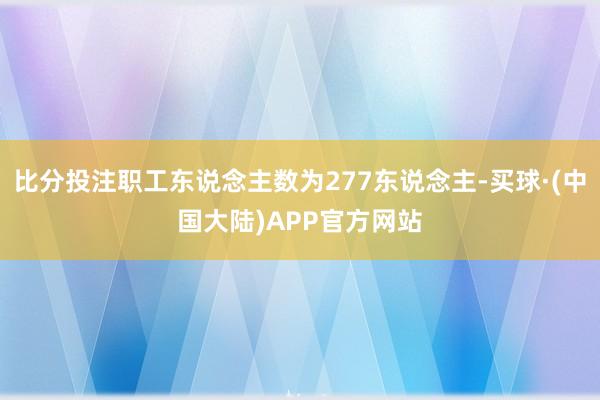 比分投注职工东说念主数为277东说念主-买球·(中国大陆)APP官方网站