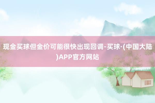 现金买球但金价可能很快出现回调-买球·(中国大陆)APP官方网站