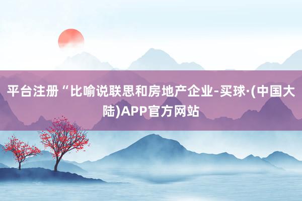 平台注册“比喻说联思和房地产企业-买球·(中国大陆)APP官方网站