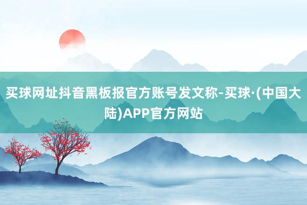 买球网址抖音黑板报官方账号发文称-买球·(中国大陆)APP官方网站