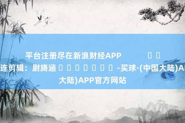 平台注册尽在新浪财经APP            						株连剪辑：尉旖涵 							-买球·(中国大陆)APP官方网站