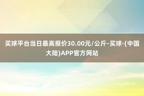 买球平台当日最高报价30.00元/公斤-买球·(中国大陆)APP官方网站