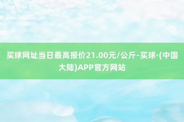 买球网址当日最高报价21.00元/公斤-买球·(中国大陆)APP官方网站