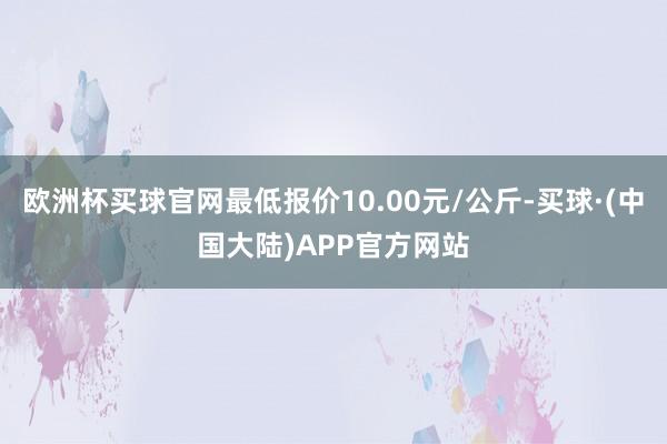 欧洲杯买球官网最低报价10.00元/公斤-买球·(中国大陆)APP官方网站