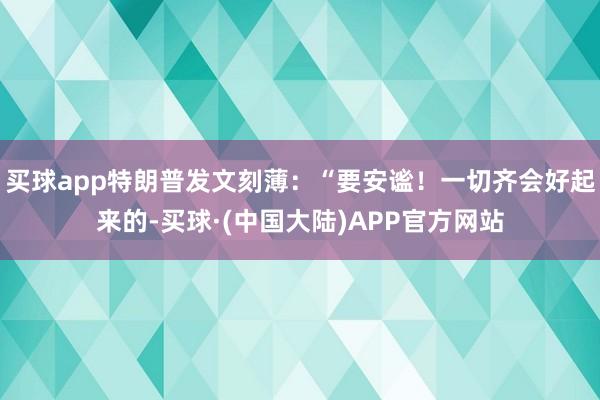 买球app特朗普发文刻薄：“要安谧！一切齐会好起来的-买球·(中国大陆)APP官方网站