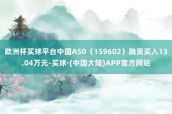 欧洲杯买球平台中国A50（159602）融资买入13.04万元-买球·(中国大陆)APP官方网站