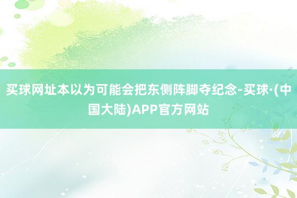 买球网址本以为可能会把东侧阵脚夺纪念-买球·(中国大陆)APP官方网站