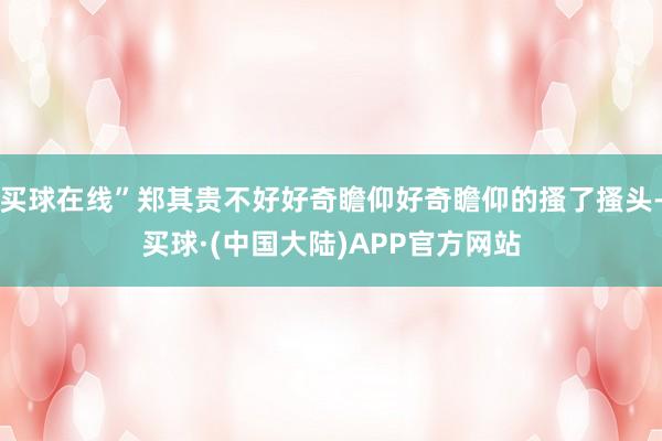 买球在线”郑其贵不好好奇瞻仰好奇瞻仰的搔了搔头-买球·(中国大陆)APP官方网站