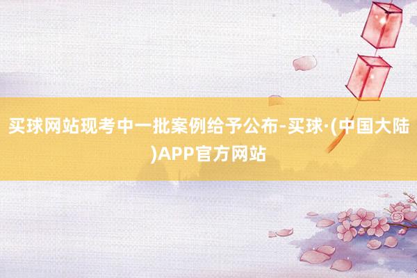 买球网站现考中一批案例给予公布-买球·(中国大陆)APP官方网站