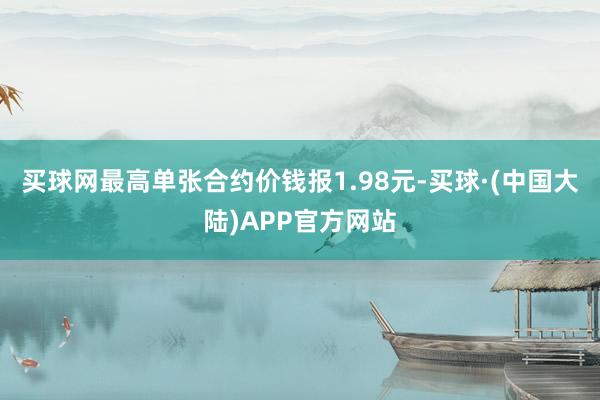 买球网最高单张合约价钱报1.98元-买球·(中国大陆)APP官方网站