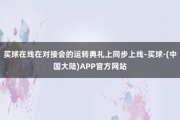 买球在线在对接会的运转典礼上同步上线-买球·(中国大陆)APP官方网站