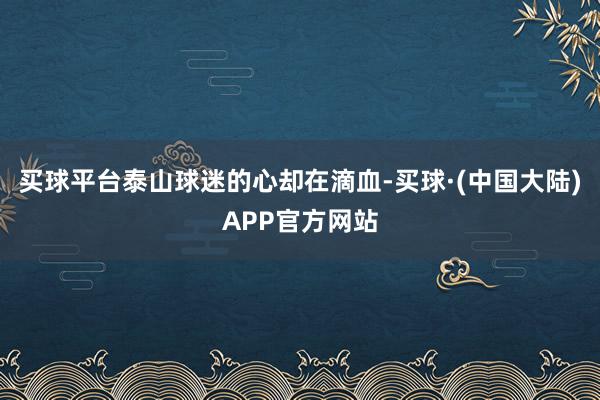 买球平台泰山球迷的心却在滴血-买球·(中国大陆)APP官方网站