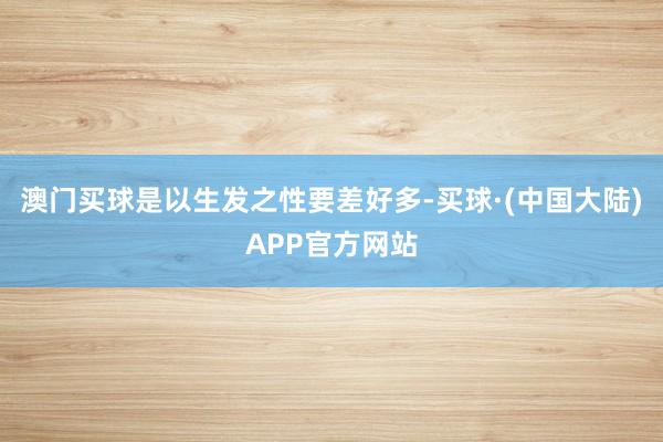 澳门买球是以生发之性要差好多-买球·(中国大陆)APP官方网站