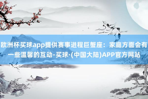 欧洲杯买球app提供赛事进程巨蟹座：家庭方面会有一些温馨的互动-买球·(中国大陆)APP官方网站