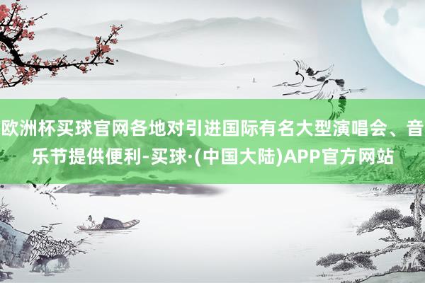 欧洲杯买球官网各地对引进国际有名大型演唱会、音乐节提供便利-买球·(中国大陆)APP官方网站