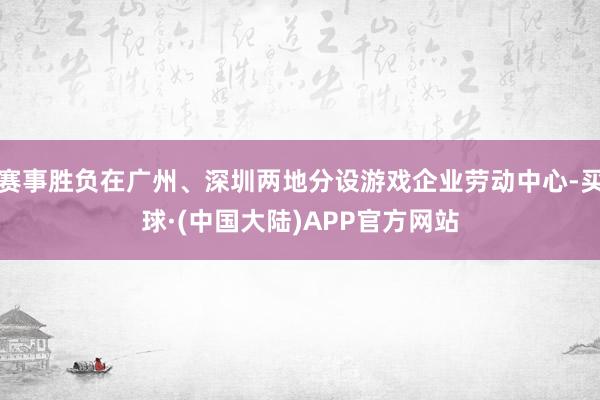 赛事胜负在广州、深圳两地分设游戏企业劳动中心-买球·(中国大陆)APP官方网站
