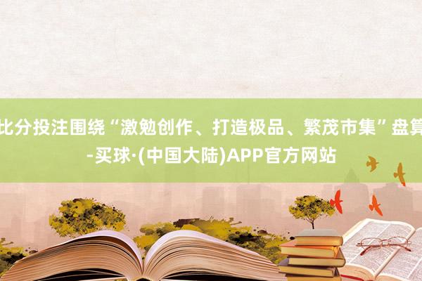 比分投注围绕“激勉创作、打造极品、繁茂市集”盘算-买球·(中国大陆)APP官方网站