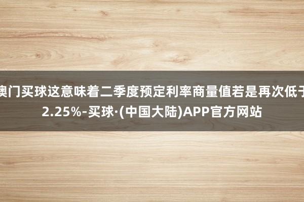 澳门买球这意味着二季度预定利率商量值若是再次低于2.25%-买球·(中国大陆)APP官方网站