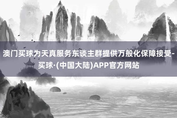 澳门买球　　为天真服务东谈主群提供万般化保障接受-买球·(中国大陆)APP官方网站