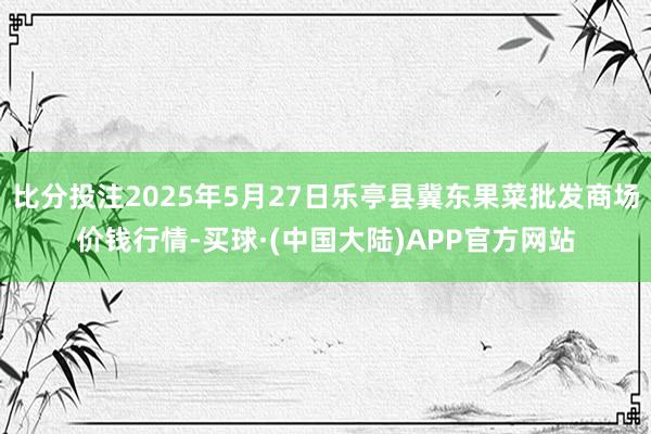 比分投注2025年5月27日乐亭县冀东果菜批发商场价钱行情-买球·(中国大陆)APP官方网站