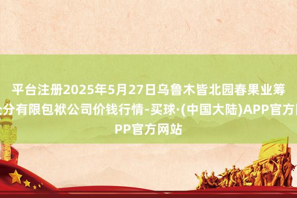 平台注册2025年5月27日乌鲁木皆北园春果业筹划处分有限包袱公司价钱行情-买球·(中国大陆)APP官方网站