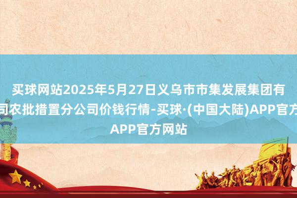 买球网站2025年5月27日义乌市市集发展集团有限公司农批措置分公司价钱行情-买球·(中国大陆)APP官方网站