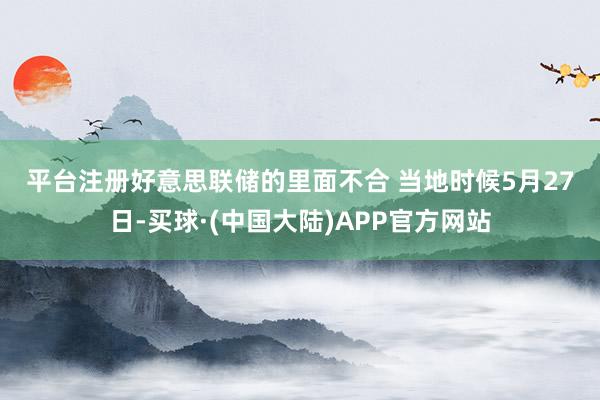 平台注册　　好意思联储的里面不合 　　当地时候5月27日-买球·(中国大陆)APP官方网站