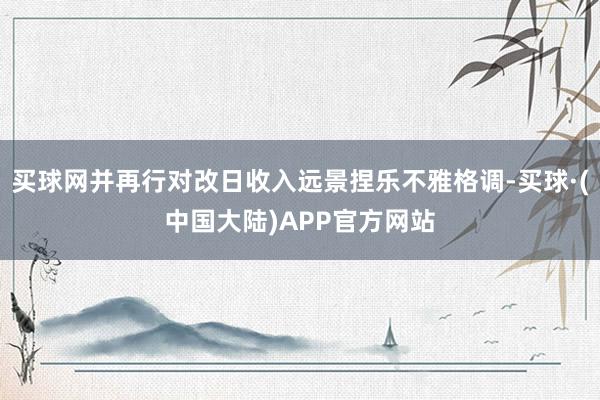 买球网并再行对改日收入远景捏乐不雅格调-买球·(中国大陆)APP官方网站
