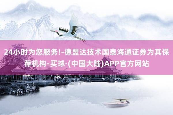 24小时为您服务!-德盟达技术国泰海通证券为其保荐机构-买球·(中国大陆)APP官方网站