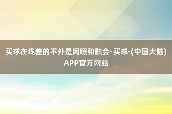 买球在线差的不外是闲暇和融会-买球·(中国大陆)APP官方网站