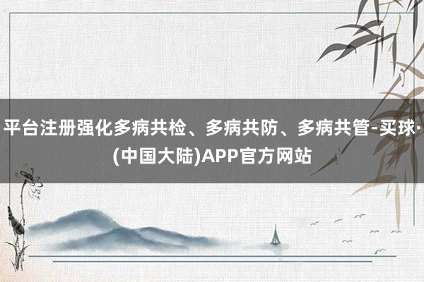 平台注册强化多病共检、多病共防、多病共管-买球·(中国大陆)APP官方网站