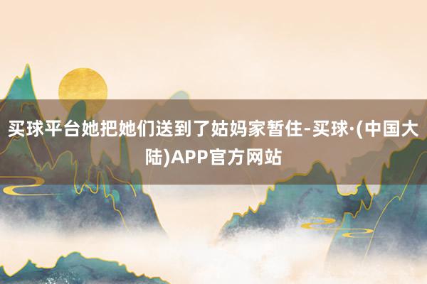 买球平台她把她们送到了姑妈家暂住-买球·(中国大陆)APP官方网站