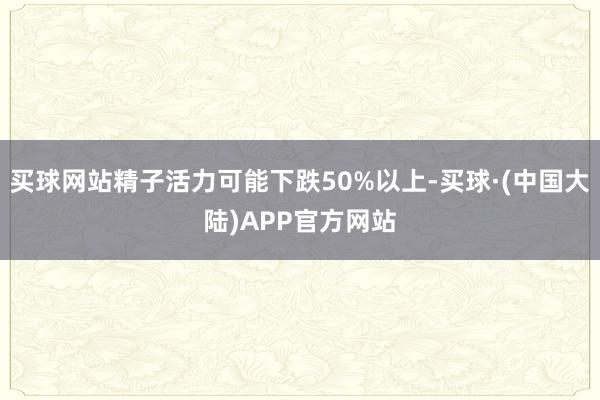 买球网站精子活力可能下跌50%以上-买球·(中国大陆)APP官方网站