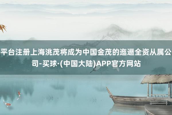平台注册上海洮茂将成为中国金茂的迤逦全资从属公司-买球·(中国大陆)APP官方网站