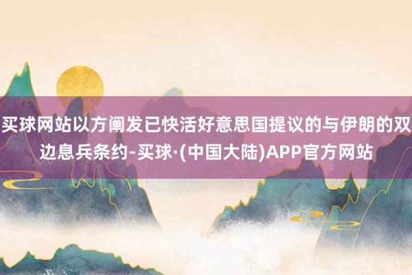 买球网站以方阐发已快活好意思国提议的与伊朗的双边息兵条约-买球·(中国大陆)APP官方网站