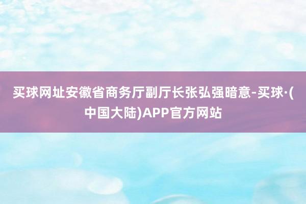 买球网址　　安徽省商务厅副厅长张弘强暗意-买球·(中国大陆)APP官方网站