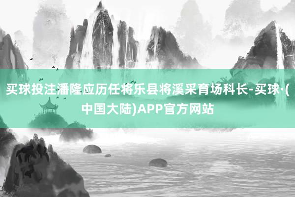 买球投注潘隆应历任将乐县将溪采育场科长-买球·(中国大陆)APP官方网站