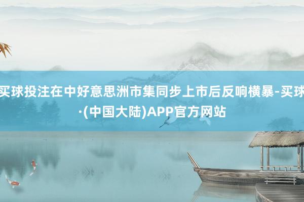 买球投注在中好意思洲市集同步上市后反响横暴-买球·(中国大陆)APP官方网站