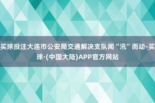 买球投注大连市公安局交通解决支队闻“汛”而动-买球·(中国大陆)APP官方网站