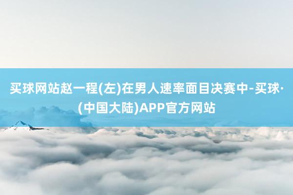 买球网站赵一程(左)在男人速率面目决赛中-买球·(中国大陆)APP官方网站