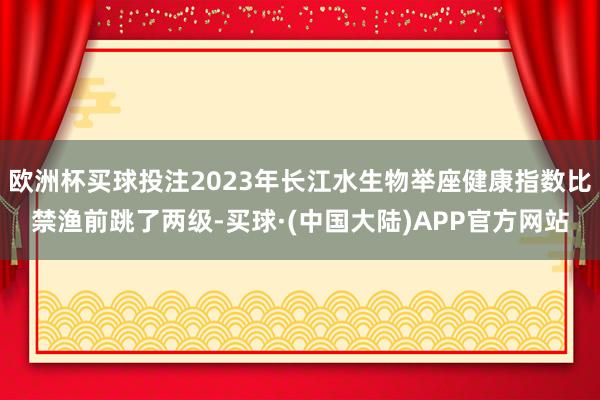 欧洲杯买球投注2023年长江水生物举座健康指数比禁渔前跳了两级-买球·(中国大陆)APP官方网站