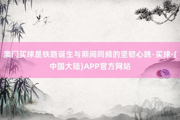 澳门买球是铁路诞生与期间同频的坚韧心跳-买球·(中国大陆)APP官方网站