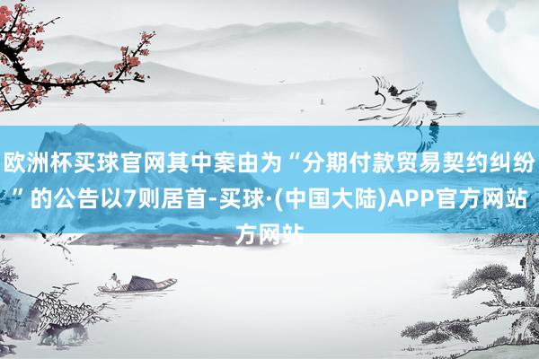 欧洲杯买球官网其中案由为“分期付款贸易契约纠纷”的公告以7则居首-买球·(中国大陆)APP官方网站
