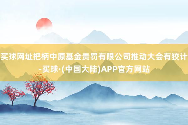 买球网址把柄中原基金责罚有限公司推动大会有狡计-买球·(中国大陆)APP官方网站