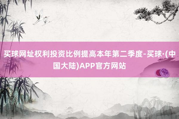 买球网址权利投资比例提高本年第二季度-买球·(中国大陆)APP官方网站