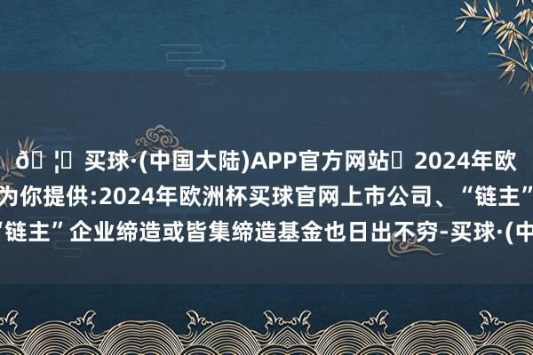🦄买球·(中国大陆)APP官方网站✅2024年欧洲杯买球推荐⚽️✅我们为你提供:2024年欧洲杯买球官网上市公司、“链主”企业缔造或皆集缔造基金也日出不穷-买球·(中国大陆)APP官方网站