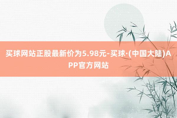买球网站正股最新价为5.98元-买球·(中国大陆)APP官方网站